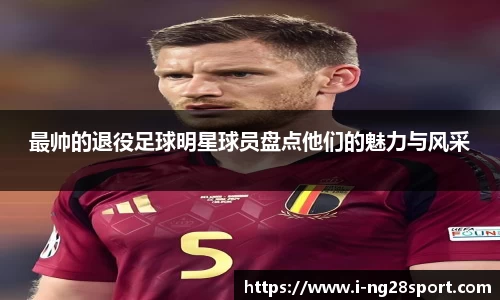 最帅的退役足球明星球员盘点他们的魅力与风采